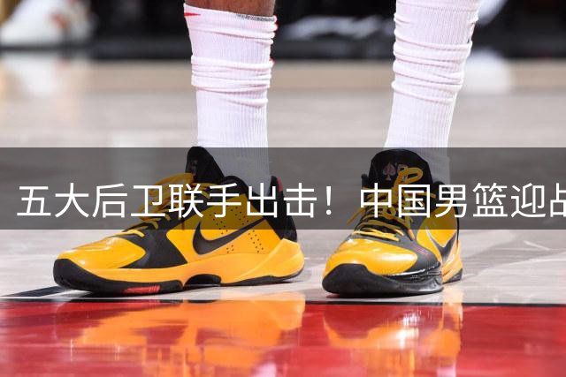 五大后卫联手出击！中国男篮迎战乌拉圭阵容曝光