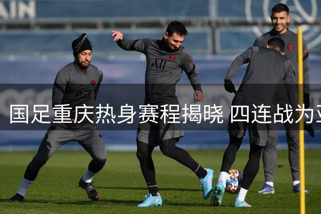 国足重庆热身赛程揭晓 四连战为亚洲杯练兵