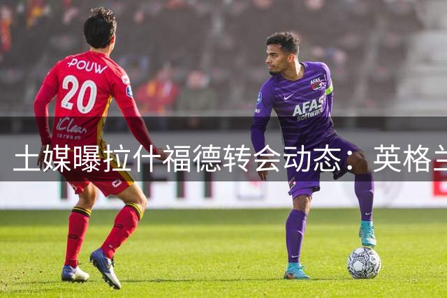 土媒曝拉什福德转会动态：英格兰优先 土超成备选方案