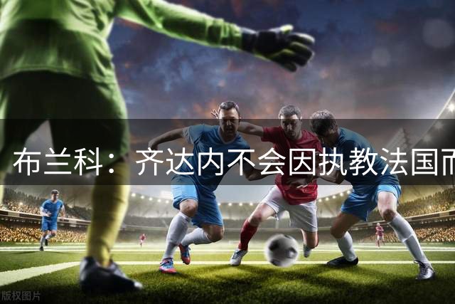 布兰科：齐达内不会因执教法国而紧张，他曾作为主帅赢得三次欧冠