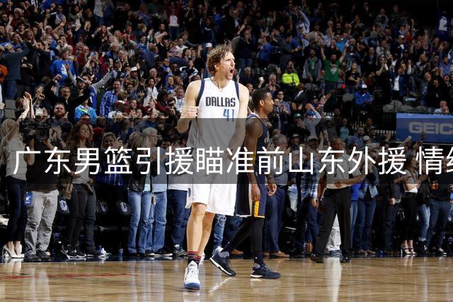 广东男篮引援瞄准前山东外援 情绪管理成签约关键变数