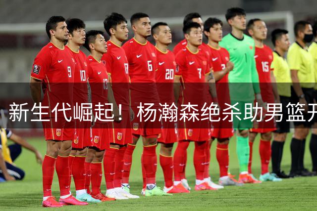 新生代崛起！杨瀚森绝杀助男篮开启新征程