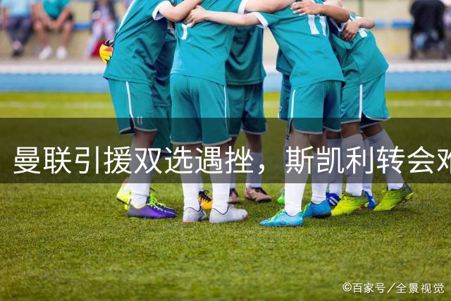 曼联引援双选遇挫，斯凯利转会难度远超霍尔