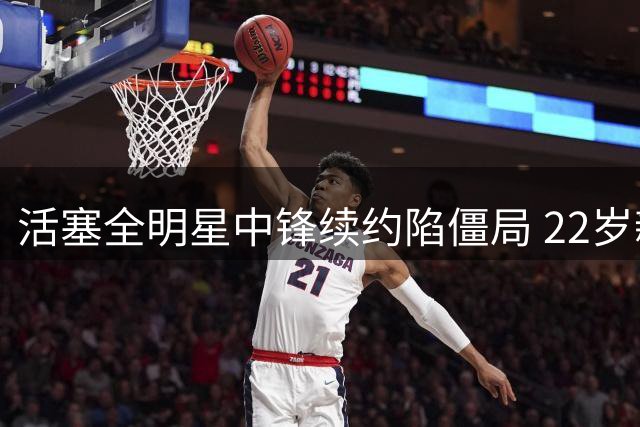 活塞全明星中锋续约陷僵局 22岁新星或创NBA历史纪录