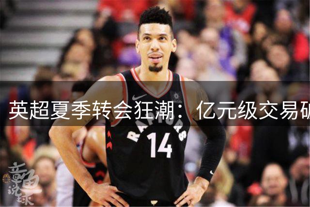 英超夏季转会狂潮：亿元级交易破纪录，8亿欧元打造新赛季超强阵容