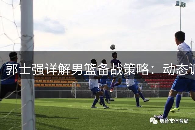 郭士强详解男篮备战策略：动态调整集训阵容 强调"以我为主"打法